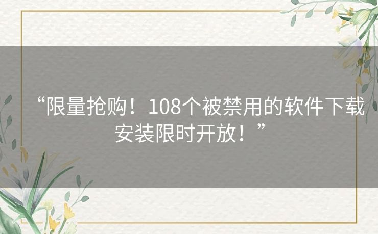 “限量抢购！108个被禁用的软件下载安装限时开放！”