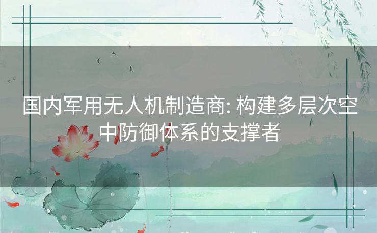 国内军用无人机制造商: 构建多层次空中防御体系的支撑者