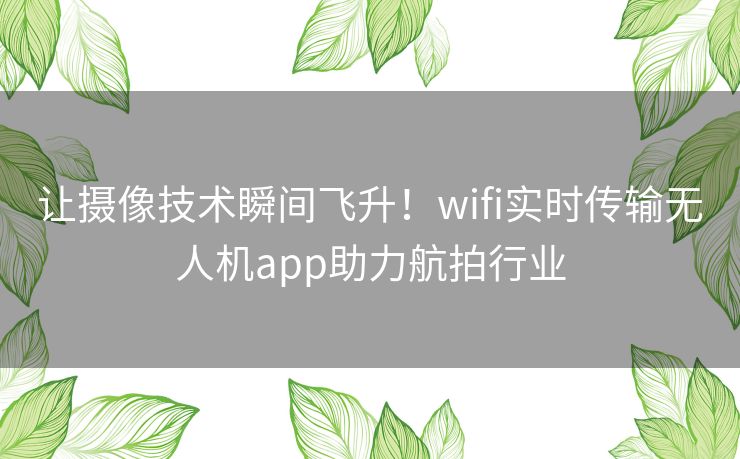 让摄像技术瞬间飞升！wifi实时传输无人机app助力航拍行业