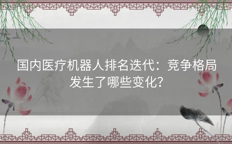 国内医疗机器人排名迭代：竞争格局发生了哪些变化？