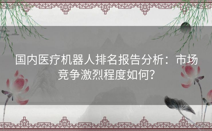 国内医疗机器人排名报告分析：市场竞争激烈程度如何？