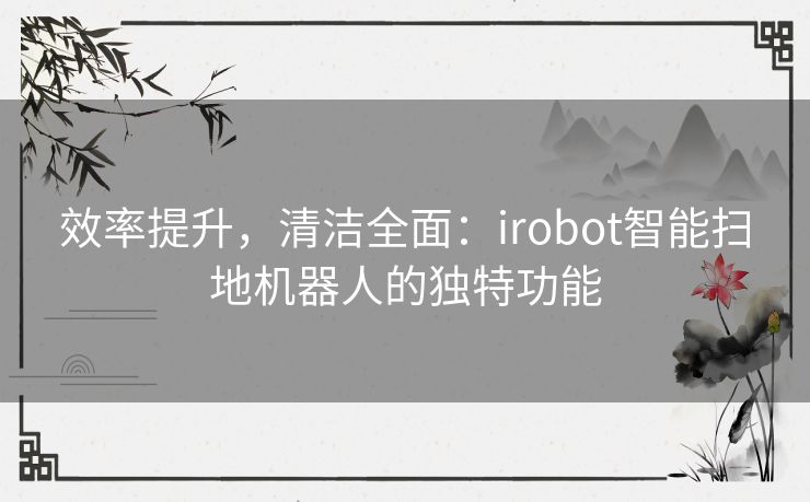 效率提升，清洁全面：irobot智能扫地机器人的独特功能