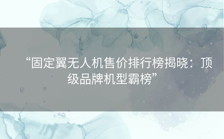 “固定翼无人机售价排行榜揭晓：顶级品牌机型霸榜”