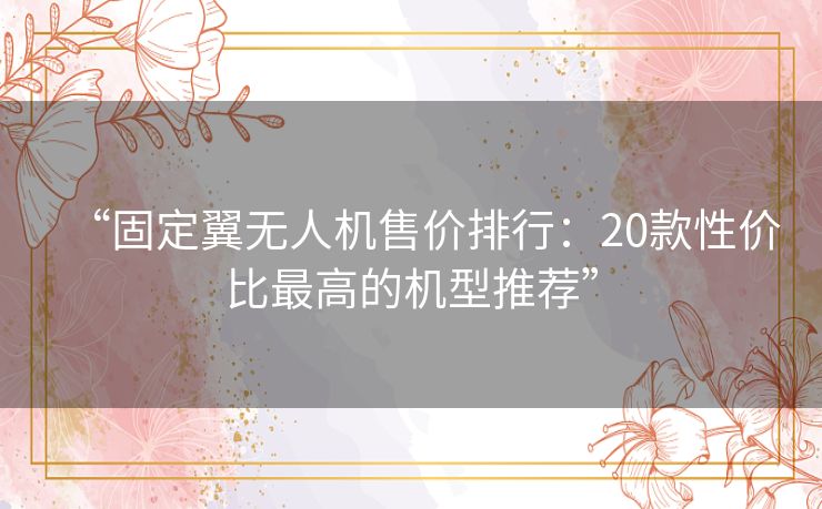 “固定翼无人机售价排行：20款性价比最高的机型推荐”