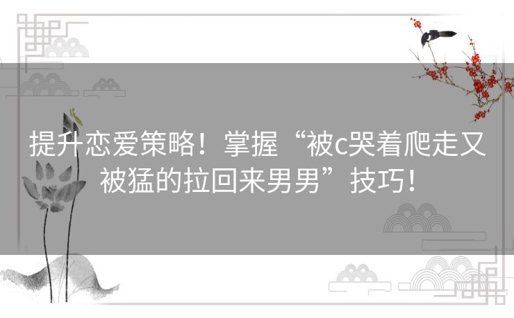 提升恋爱策略！掌握“被c哭着爬走又被猛的拉回来男男”技巧！