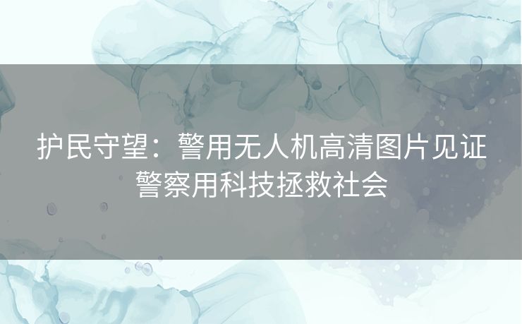 护民守望：警用无人机高清图片见证警察用科技拯救社会