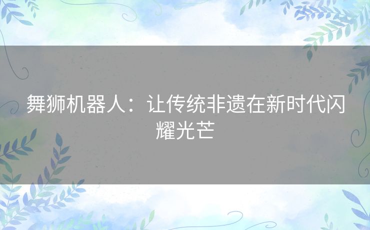 舞狮机器人：让传统非遗在新时代闪耀光芒