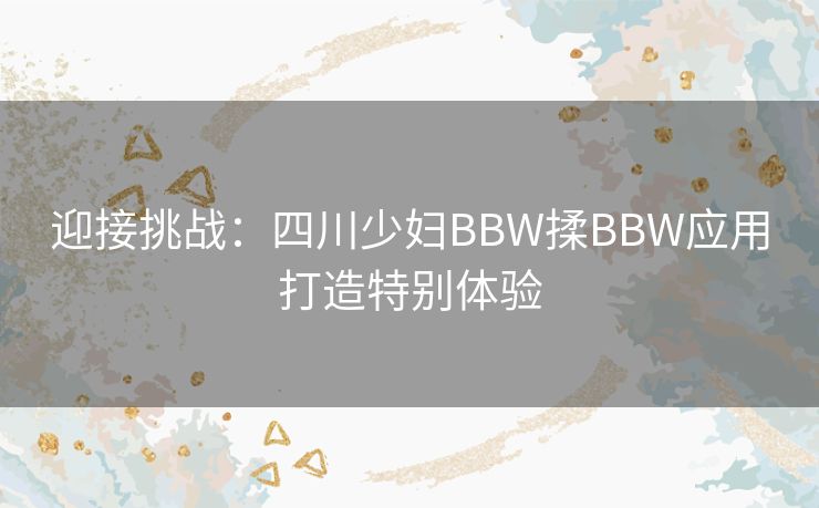 迎接挑战：四川少妇BBW揉BBW应用打造特别体验