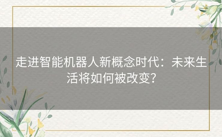 走进智能机器人新概念时代：未来生活将如何被改变？