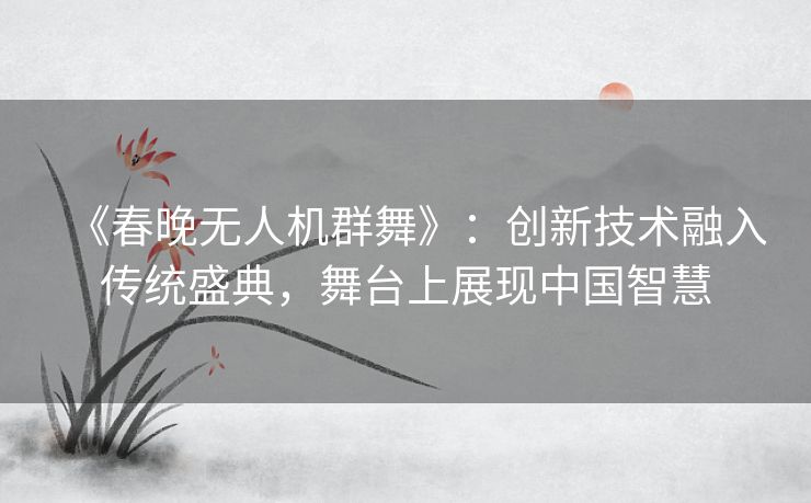 《春晚无人机群舞》：创新技术融入传统盛典，舞台上展现中国智慧