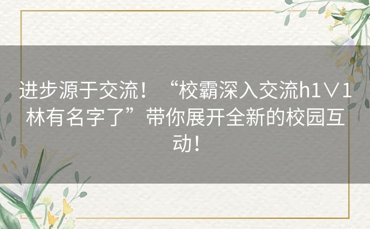 进步源于交流！“校霸深入交流h1∨1林有名字了”带你展开全新的校园互动！