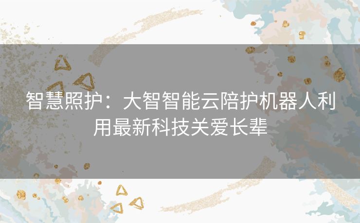 智慧照护：大智智能云陪护机器人利用最新科技关爱长辈