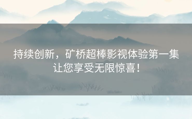 持续创新，矿桥超棒影视体验第一集让您享受无限惊喜！