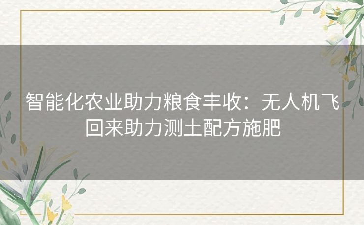 智能化农业助力粮食丰收：无人机飞回来助力测土配方施肥