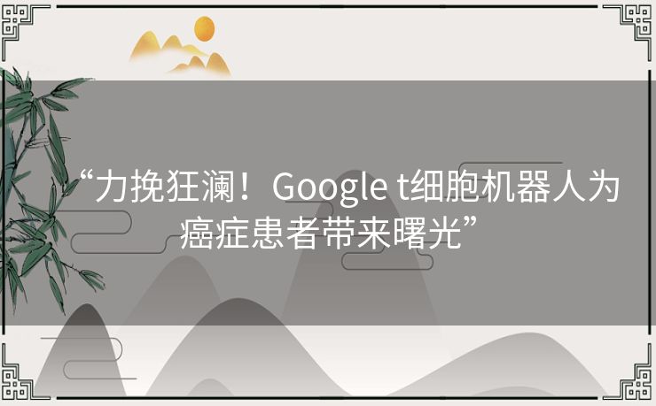 “力挽狂澜！Google t细胞机器人为癌症患者带来曙光”