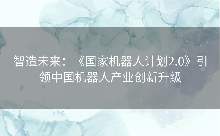 智造未来：《国家机器人计划2.0》引领中国机器人产业创新升级