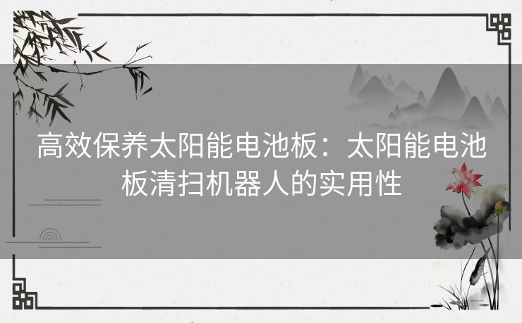 高效保养太阳能电池板：太阳能电池板清扫机器人的实用性