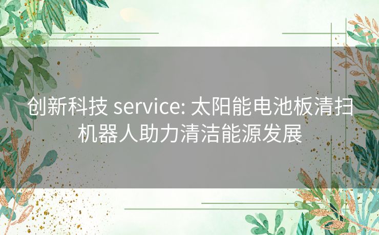 创新科技 service: 太阳能电池板清扫机器人助力清洁能源发展