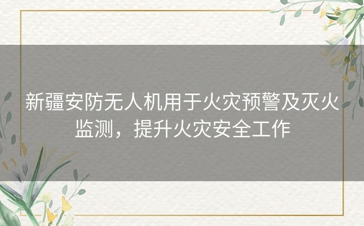 新疆安防无人机用于火灾预警及灭火监测，提升火灾安全工作