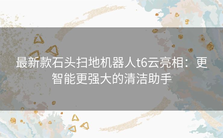 最新款石头扫地机器人t6云亮相：更智能更强大的清洁助手