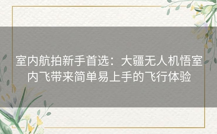 室内航拍新手首选：大疆无人机悟室内飞带来简单易上手的飞行体验