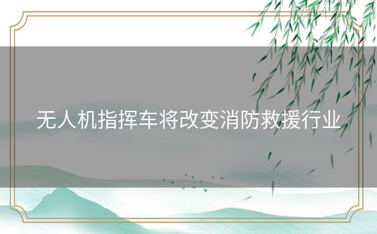 无人机指挥车将改变消防救援行业