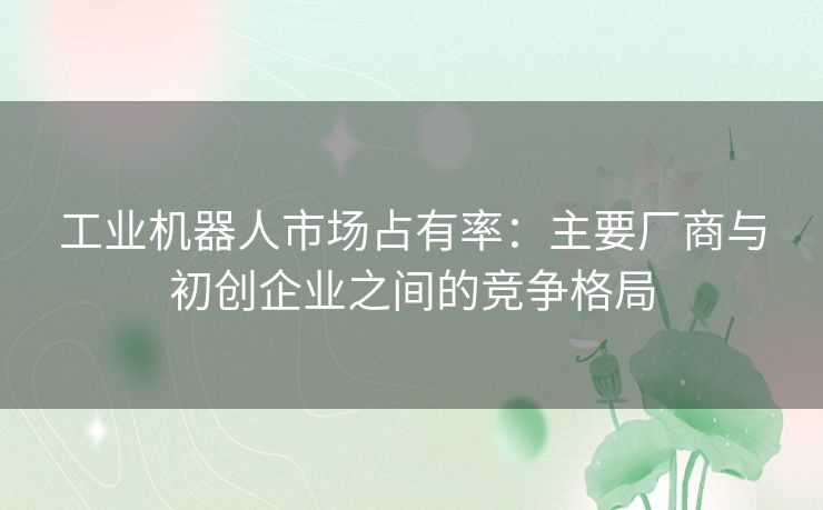 工业机器人市场占有率：主要厂商与初创企业之间的竞争格局