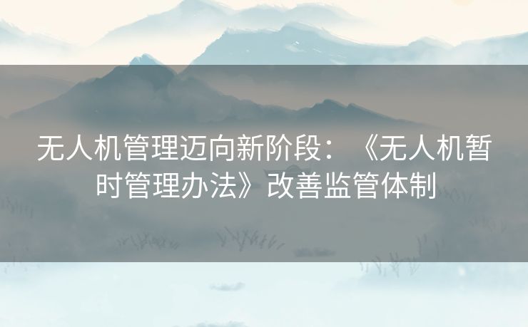 无人机管理迈向新阶段：《无人机暂时管理办法》改善监管体制