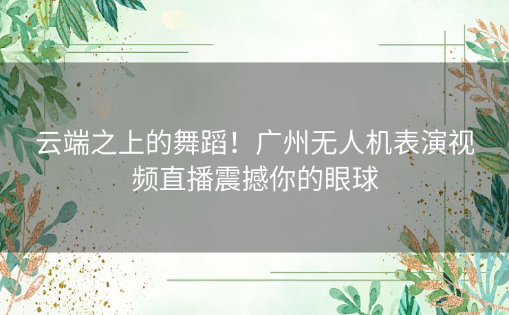 云端之上的舞蹈！广州无人机表演视频直播震撼你的眼球