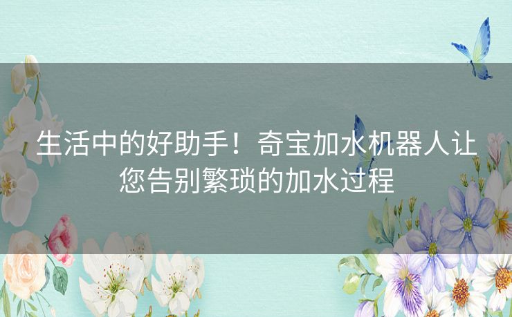 生活中的好助手！奇宝加水机器人让您告别繁琐的加水过程