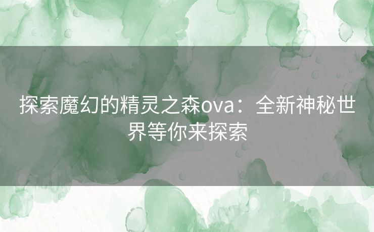 探索魔幻的精灵之森ova：全新神秘世界等你来探索