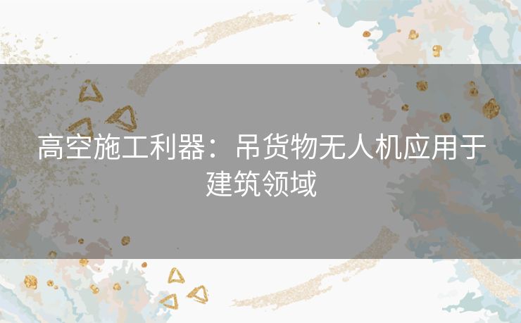 高空施工利器：吊货物无人机应用于建筑领域