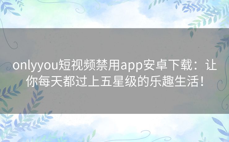 onlyyou短视频禁用app安卓下载：让你每天都过上五星级的乐趣生活！