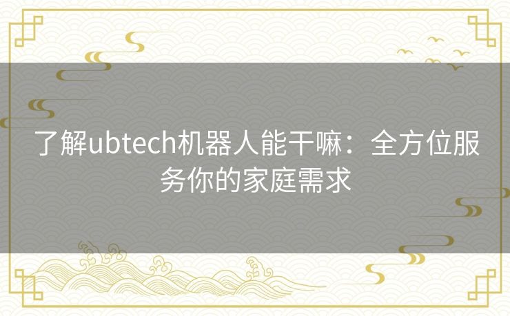 了解ubtech机器人能干嘛：全方位服务你的家庭需求