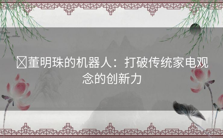 ​董明珠的机器人：打破传统家电观念的创新力