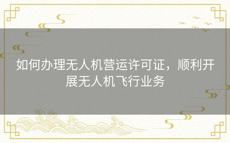 如何办理无人机营运许可证，顺利开展无人机飞行业务