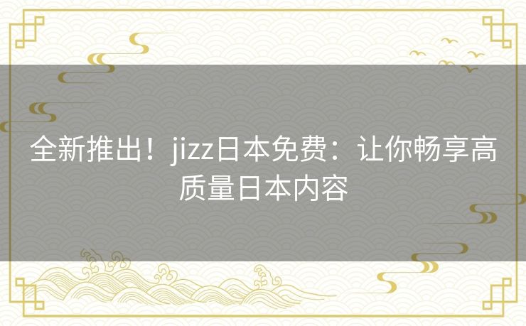 全新推出！jizz日本免费：让你畅享高质量日本内容