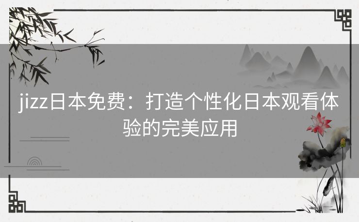 jizz日本免费：打造个性化日本观看体验的完美应用