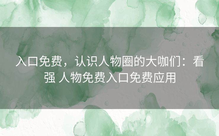 入口免费，认识人物圈的大咖们：看强 人物免费入口免费应用