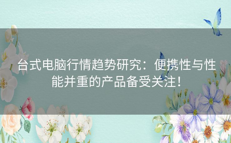 台式电脑行情趋势研究：便携性与性能并重的产品备受关注！