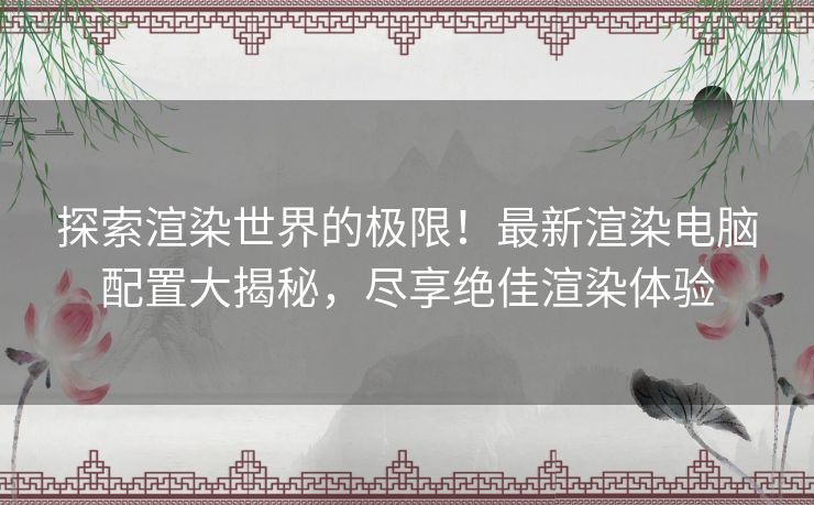 探索渲染世界的极限！最新渲染电脑配置大揭秘，尽享绝佳渲染体验