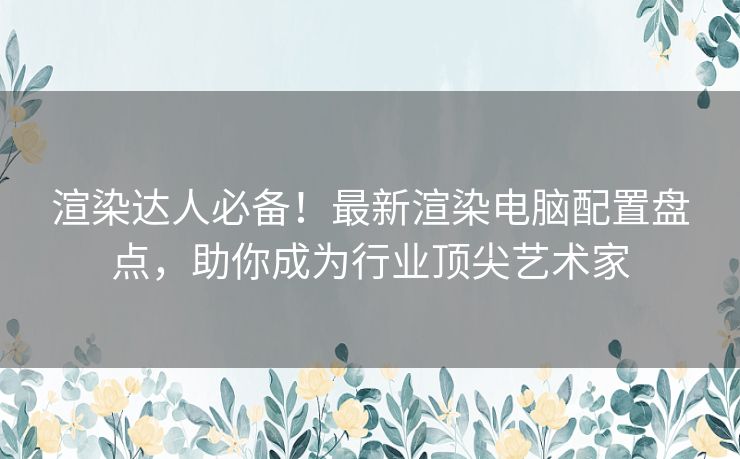 渲染达人必备！最新渲染电脑配置盘点，助你成为行业顶尖艺术家