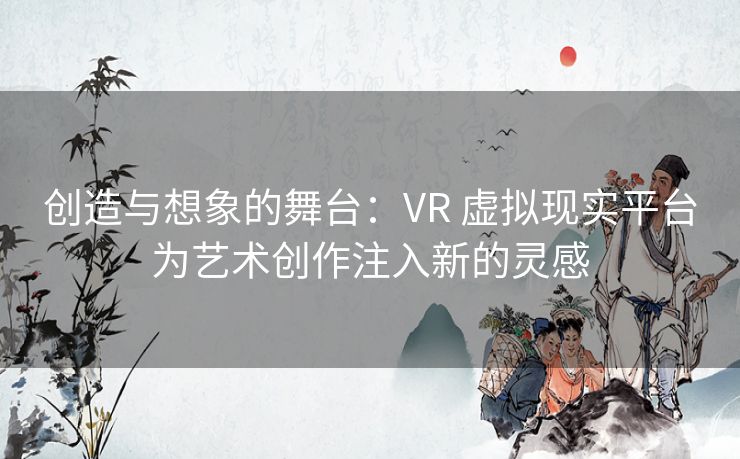 创造与想象的舞台：VR 虚拟现实平台为艺术创作注入新的灵感