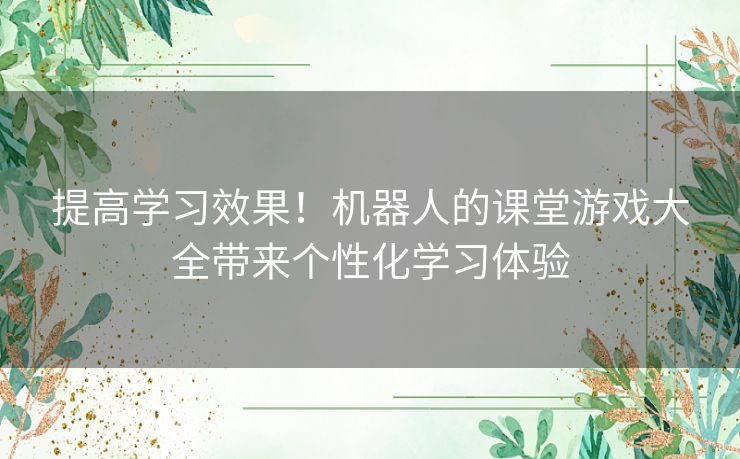 提高学习效果！机器人的课堂游戏大全带来个性化学习体验