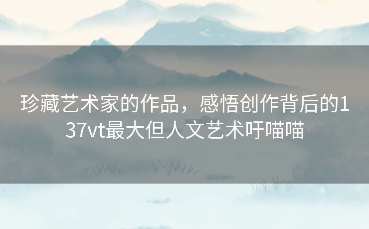 珍藏艺术家的作品，感悟创作背后的137vt最大但人文艺术吁喵喵