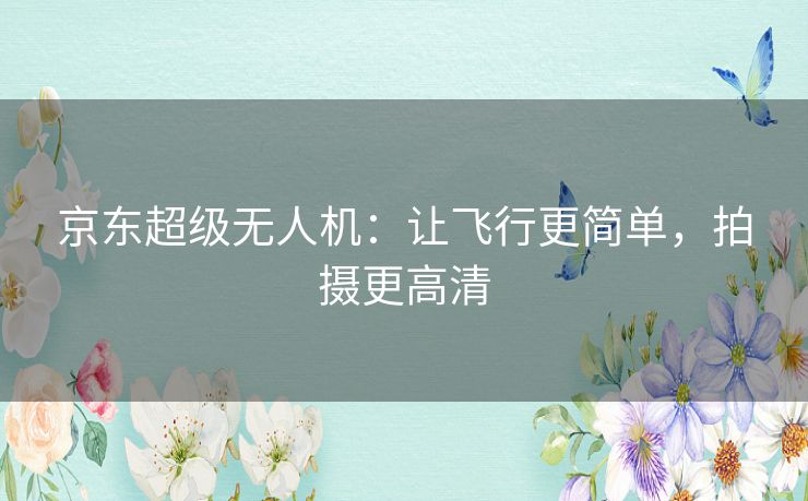 京东超级无人机：让飞行更简单，拍摄更高清