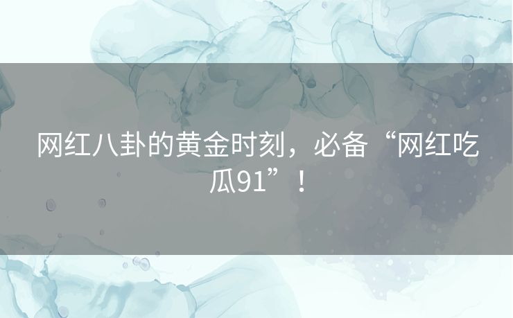 网红八卦的黄金时刻，必备“网红吃瓜91”！