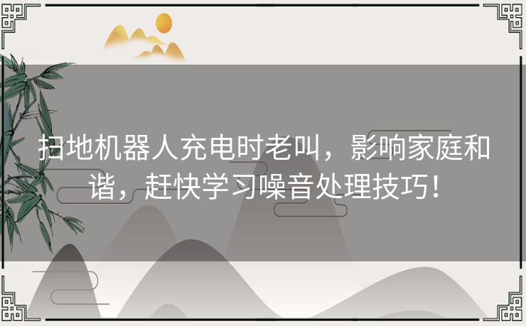 扫地机器人充电时老叫，影响家庭和谐，赶快学习噪音处理技巧！