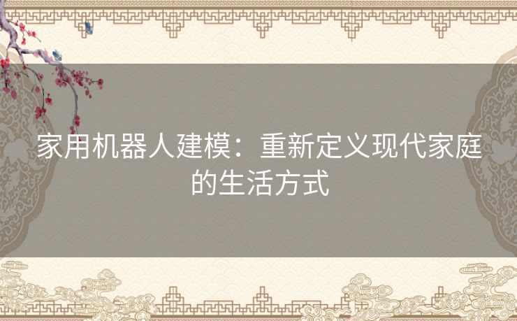 家用机器人建模：重新定义现代家庭的生活方式