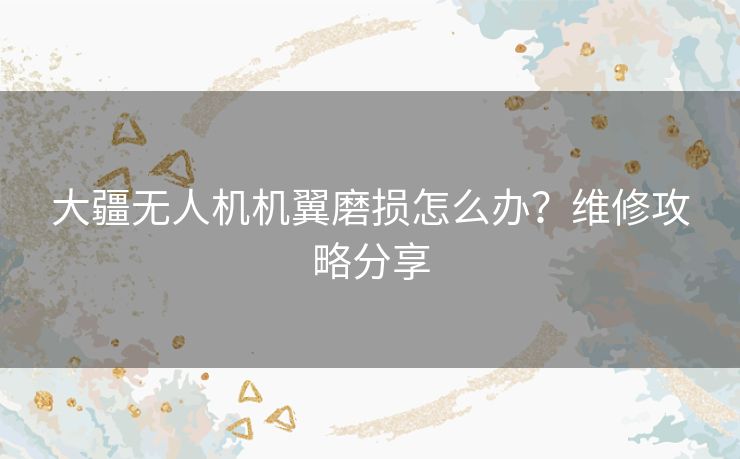 大疆无人机机翼磨损怎么办？维修攻略分享